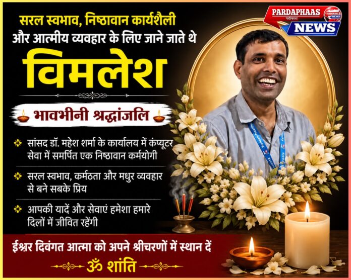   सरल स्वभाव, निष्ठावान कार्यशैली और आत्मीय व्यवहार के लिए जाने जाते थे विमलेश; जनप्रतिनिधियों, कार्यकर्ताओं और सहयोगियों ने दी भावभीनी श्रद्धांजलि नोएडा। माननीय सांसद एवं पूर्व केंद्रीय मंत्री डॉ. महेश शर्मा के कार्यालय में कंप्यूटर संबंधी कार्यों का दायित्व संभाल रहे आदरणीय विमलेश के आकस्मिक निधन से पूरे राजनीतिक, सामाजिक और कार्यकर्ता परिवार में गहरा शोक व्याप्त है। उनके असमय निधन का समाचार जैसे ही लोगों तक पहुँचा, हर कोई स्तब्ध रह गया। वर्षों से पूरी निष्ठा, ईमानदारी और समर्पण के साथ कार्यालय की महत्वपूर्ण जिम्मेदारियाँ निभाने वाले विमलेश जी का यूँ अचानक दुनिया छोड़ जाना सभी के लिए एक अपूरणीय क्षति माना जा रहा है। उनकी कार्यशैली, व्यवहार-कुशलता और सादगी ने उन्हें केवल एक कर्मचारी नहीं, बल्कि हर व्यक्ति के लिए परिवार का सदस्य बना दिया था। उनके निधन से कार्यालय में शोक का वातावरण है और हर किसी की जुबान पर उनके व्यक्तित्व और कार्यों की चर्चा है। कर्तव्यनिष्ठा की मिसाल थे विमलेश जी विमलेश जी लंबे समय से सांसद डॉ. महेश शर्मा के कार्यालय में कंप्यूटर एवं तकनीकी कार्यों का दायित्व संभाल रहे थे। आधुनिक तकनीकी कार्यों को सहजता से पूरा करने के साथ-साथ वे कार्यालय के प्रत्येक कार्य में पूरी जिम्मेदारी और ईमानदारी का परिचय देते थे। चाहे कोई जरूरी दस्तावेज तैयार करना हो, जनसमस्याओं से जुड़े पत्राचार का कार्य हो या फिर कार्यालय की तकनीकी व्यवस्था को सुचारु बनाए रखना—हर जिम्मेदारी को वे पूरी तत्परता और गंभीरता से निभाते थे। उनके सहयोगी बताते हैं कि वे हमेशा समय की पाबंदी, अनुशासन और कार्य के प्रति समर्पण को सर्वोच्च प्राथमिकता देते थे। यही कारण था कि कार्यालय में उन्हें अत्यंत विश्वसनीय और जिम्मेदार सहयोगी के रूप में देखा जाता था। मधुर व्यवहार ने बनाया सबका प्रिय विमलेश की सबसे बड़ी पहचान उनका सरल, विनम्र और मिलनसार स्वभाव था। वे छोटे-बड़े सभी लोगों से समान आत्मीयता और सम्मान के साथ मिलते थे। किसी भी व्यक्ति की समस्या सुनना और यथासंभव उसका समाधान कराने का प्रयास करना उनके व्यक्तित्व की विशेषता थी। कार्यालय में आने वाले आम नागरिकों से लेकर वरिष्ठ पदाधिकारियों तक, हर कोई उनके व्यवहार से प्रभावित रहता था। उनकी मुस्कुराहट, सहज संवाद और सहयोग की भावना ने उन्हें हर वर्ग के लोगों के बीच लोकप्रिय बना दिया था। सांसद कार्यालय और कार्यकर्ताओं में शोक की लहर विमलेश के निधन की खबर मिलते ही सांसद कार्यालय, भाजपा कार्यकर्ताओं तथा सामाजिक संगठनों में शोक की लहर दौड़ गई। अनेक जनप्रतिनिधियों, सामाजिक कार्यकर्ताओं और शुभचिंतकों ने उनके निधन पर गहरा दुःख व्यक्त करते हुए इसे व्यक्तिगत क्षति बताया। सभी ने कहा कि विमलेश जी जैसे कर्मठ, ईमानदार और सरल व्यक्तित्व बहुत कम देखने को मिलते हैं। उन्होंने अपने व्यवहार और कार्यशैली से हर व्यक्ति के दिल में एक विशेष स्थान बनाया था। उनका जाना केवल एक कार्यालय का नहीं, बल्कि पूरे सामाजिक परिवार का नुकसान है। श्रद्धांजलि के साथ ईश्वर से प्रार्थना विमलेश के निधन पर अनेक लोगों ने उन्हें श्रद्धांजलि अर्पित करते हुए ईश्वर से दिवंगत आत्मा की शांति के लिए प्रार्थना की। सभी ने भगवान से प्रार्थना की कि वे पुण्यात्मा को अपने श्रीचरणों में स्थान प्रदान करें तथा शोकाकुल परिवार को इस असहनीय दुःख को सहन करने की शक्ति, धैर्य और साहस दें। शोक संदेशों में कहा गया कि जीवन अनिश्चित है, लेकिन कुछ लोग अपने व्यवहार, कर्म और मानवीय मूल्यों के कारण हमेशा लोगों की स्मृतियों में जीवित रहते हैं। विमलेश जी भी ऐसे ही व्यक्तित्व थे, जिनकी सादगी, समर्पण और आत्मीयता को सदैव याद रखा जाएगा। यादों में हमेशा जीवित रहेंगे विमलेश जी जीवन की यात्रा भले ही समय से पहले समाप्त हो गई हो, लेकिन अपने पीछे वे सेवा, समर्पण और मानवीय मूल्यों की ऐसी विरासत छोड़ गए हैं, जो आने वाली पीढ़ियों के लिए प्रेरणा बनी रहेगी। जिन्होंने भी उनके साथ काम किया या उन्हें करीब से जाना, वे आज उन्हें नम आँखों से याद कर रहे हैं। उनका शांत स्वभाव, कर्तव्य के प्रति निष्ठा, सभी के प्रति सम्मान और बिना किसी अपेक्षा के सेवा करने की भावना उन्हें एक अलग पहचान देती थी। यही कारण है कि उनके निधन के बाद हर व्यक्ति यही कह रहा है कि 